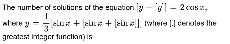 The  number of solutions of the equation `[y+[y]]=2 cosx, `  where `y=(1)/(3)[sinx+[sinx+[sinx]]]` (where [.] denotes the greatest integer function) is 