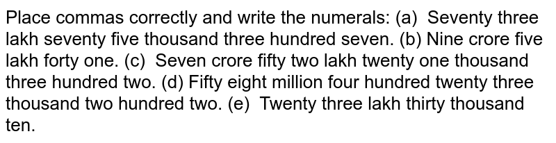 Place commas correctly and write the numerals: (a) Seventy three lakh seventy five thousand three hundred seven. (b) Nine crore five lakh forty one. (c) Seven crore fifty two lakh twenty one thousand three hundred two. (d) Fifty eight million four hundred twenty three thousand two hundred two. (e) Twenty three lakh thirty thousand ten.