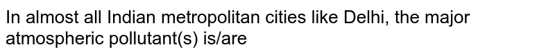 In almost all Indian metropolitan cities like Delhi, the major atmospheric pollutant(s) is/are