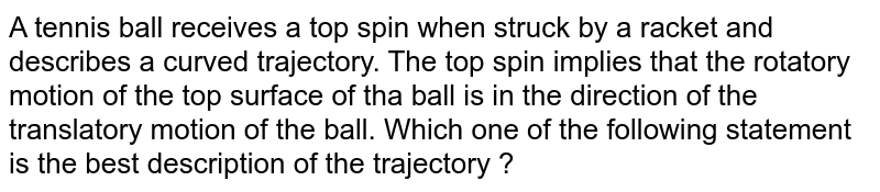 A tennis ball receives a top spin when struck by a racket and describes a curved trajectory. The top spin implies that the rotatory motion of the top surface of tha ball is in the direction of the translatory motion of the ball. Which one of the following statement is the best description of the trajectory ?