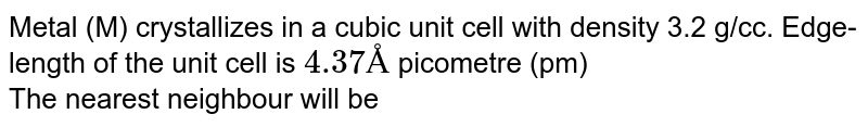 Metal (M) crystallizes in a cubic unit cell with density 3.2 g/cc. Edge-length of the unit cell is `4.37Å` picometre (pm) <br> The nearest  neighbour will be