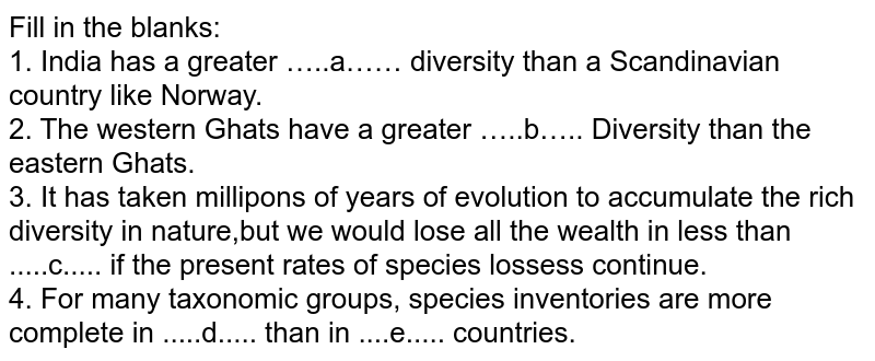 Fill in the blanks: <br> 1. India has a  greater …..a…… diversity than a Scandinavian country like Norway. <br> 2. The western Ghats have a greater …..b….. Diversity than the eastern Ghats. <br> 3. It has taken millipons of years of evolution to accumulate the rich diversity in nature,but we would lose all the wealth in less than .....c..... if the present rates of species lossess continue. <br> 4. For many taxonomic groups, species inventories are more complete in .....d..... than in ....e..... countries.