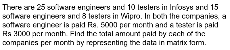 There are 25 software engineers and 10 testers in Infosys and 15 software engineers and 8 testers in Wipro. In both the companies, a software engineer is paid Rs. 5000 per month and a tester is paid Rs 3000 per month. Find the total amount paid by each of the companies per month by representing the data in matrix form.