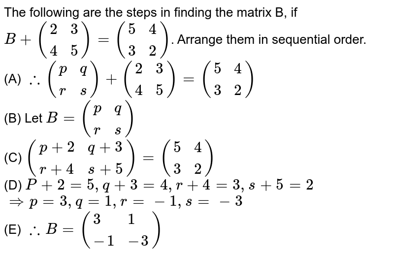 The following are the steps in finding the matrix B, if B + ({:(2, 3), (4, 5):}) = ({:(5, 4), (3, 2):}) . Arrange them in sequential order. (A) therefore ({:(p, q), (r, s):}) + ({:(2, 3), (4, 5):}) = ({:(5, 4), (3, 2):}) (B) Let B = ({:(p, q), (r, s):}) (C) ({:(p+2, q+3), (r+4, s+5):}) = ({:(5, 4), (3, 2):}) (D) P + 2 = 5, q + 3 = 4, r+ 4 = 3, s + 5 = 2 rArr p = 3, q = 1, r = -1, s = -3 (E) therefore B = ({:(3, 1), (-1, -3):})