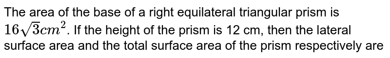 The area of the base of a right equilateral triangular prism is 16sqrt(3) cm^(2) . If the height of the prism is 12 cm, then the lateral surface area and the total surface area of the prism respectively are