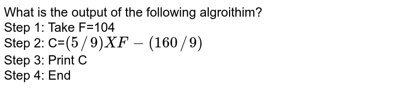 What is the output of the following algroithim? Step 1: Take F=104 Step 2: C= (5//9) X F-(160//9) Step 3: Print C Step 4: End