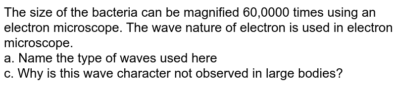 The size of the bacteria can be magnified 60,0000 times using an electron microscope. The wave nature of electron is used in electron microscope. a. Name the type of waves used here c. Why is this wave character not observed in large bodies?
