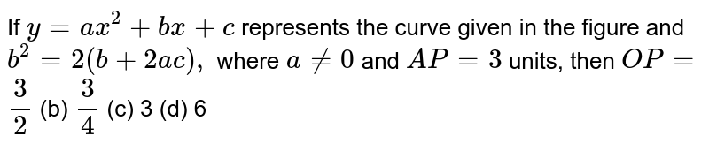 If `y=a x^2+b x+c`
represents the curve given in the figure and `b^2=2(b+2a c),`
where `a!=0`
and `A P=3`
units, then `O P=`

`3/2`
 (b) `3/4`
 (c) 3
  (d) 6