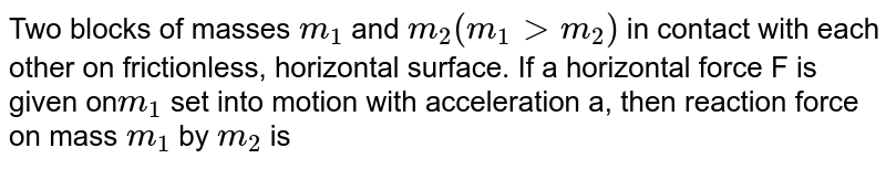 Two blocks of masses `m_1` and `m_2 (m_1 gt  m_2) ` in contact with each other on frictionless, horizontal surface. If a horizontal force F is given on` m_1`  set into motion with acceleration a, then reaction force on mass `m_1` by `m_2`   is