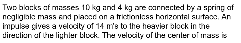Two blocks of masses 10 kg and 4 kg are connected by a spring of negligible mass and placed on a frictionless horizontal surface. An impulse gives a velocity of 14 m's to the heavier block in the direction of the lighter block. The velocity of the center of mass is