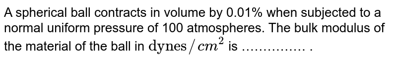 A spherical ball contracts in volume by 0.01% when subjected to a normal uniform pressure of 100 atmospheres. The bulk modulus of the material of the ball in "dynes"//cm^2 is …………… .