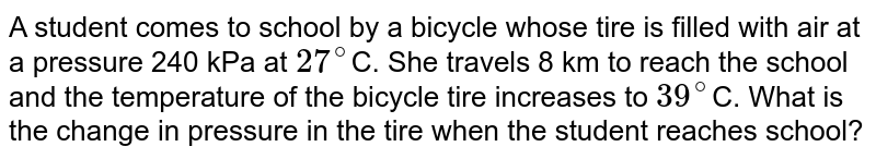 A student comes to school by a bicycle whose tire is filled with air at a pressure 240 kPa at 27^(@) C. She travels 8 km to reach the school and the temperature of the bicycle tire increases to 39^(@) C. What is the change in pressure in the tire when the student reaches school?