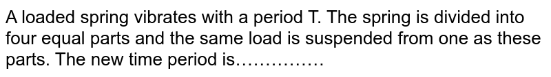 A loaded spring vibrates with a period T. The spring is divided into four equal parts and the same load is suspended from one as these parts. The new time period is……………