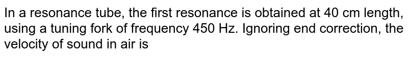 In a resonance tube, the first resonance is obtained at 40 cm length, using a tuning fork of frequency 450 Hz. Ignoring end correction, the velocity of sound in air is 