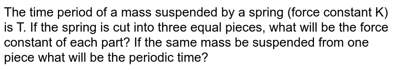 The time period of a mass suspended by a spring (force constant K) is T. If the spring is cut into three equal pieces, what will be the force constant of each part? If the same mass be suspended from one piece what will be the periodic time?