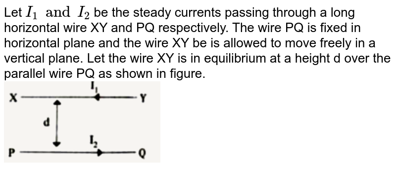 Let `I_(1) and I_(2)` be the steady currents passing through a long horizontal wire XY and PQ respectively. The wire PQ is fixed in horizontal plane and the wire XY be is allowed to move freely in a vertical plane. Let the wire XY is in equilibrium at a height d over the parallel wire PQ as shown in figure. <br> <img src="https://d10lpgp6xz60nq.cloudfront.net/physics_images/FM_PHY_XII_V01_C03_E01_045_Q01.png" width="40%">