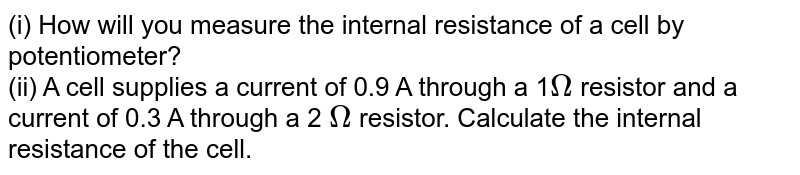 (i) How will you measure the internal resistance of a cell by potentiometer? (ii) A cell supplies a current of 0.9 A through a 1 Omega resistor and a current of 0.3 A through a 2 Omega resistor. Calculate the internal resistance of the cell.