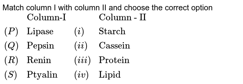 Match column I with column II and choose the correct option {:(,"Column-I",,"Column - II"),((P),"Lipase",(i),"Starch"),((Q),"Pepsin",(ii),"Cassein"),((R),"Renin",(iii),"Protein"),((S),"Ptyalin",(iv),"Lipid"):}