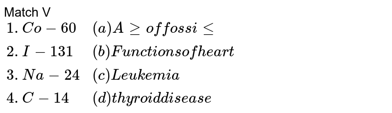 Match V  <br> `{:("1. Co-60", "(a) Age of fossile"), ("2. I-131", "(b) Functions of heart"), (3. "Na-24", "(c) Leukemia"),(4. "C-14" , "(d)thyroid disease"):}`