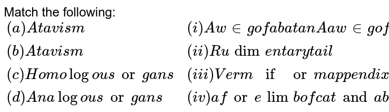 Match the following: {:("(a) Atavism", "(i) A wing of a bat an A a wing of an insect"), ("(b) Atavism", "(ii) Rudimentary tail"), ("(c) Homologous organs", "(iii) Vermiform appendix"), ("(d) Analogous organs", "(iv) a forelimb of cat and a bats wing"):}