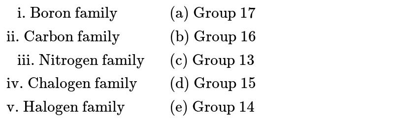 {:(" i. Boron family",,"(a) Group 17"),("ii. Carbon family",,"(b) Group 16"),(" iii. Nitrogen family",,"(c) Group 13"),("iv. Chalogen family",,"(d) Group 15"),("v. Halogen family",,"(e) Group 14"):}