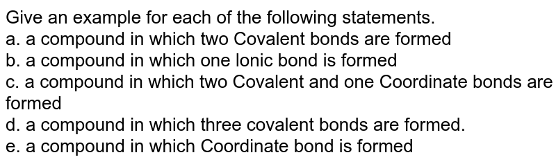 Give an example for each of the following statements. a. a compound in which two Covalent bonds are formed b. a compound in which one lonic bond is formed c. a compound in which two Covalent and one Coordinate bonds are formed d. a compound in which three covalent bonds are formed. e. a compound in which Coordinate bond is formed