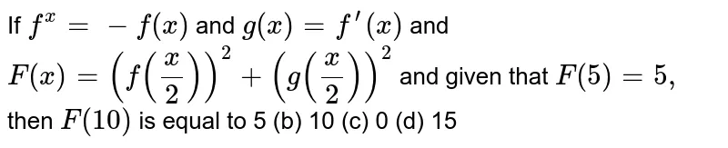 If `f^(x)=-f(x)`
and `g(x)=f^(prime)(x)`
and `F(x)=(f(x/2))^2+(g(x/2))^2`
and given that `F(5)=5,`
then `F(10)`
is equal to
5 (b) 10
  (c) 0 (d)
  15