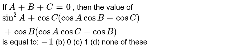 If A+B+C=0, then the value of sin^(2)A+cos C(cos A cos B-cos C)+cos B(cos A cos C-cos B) is equal to: -1 (b) 0(c)1 (d) none of these