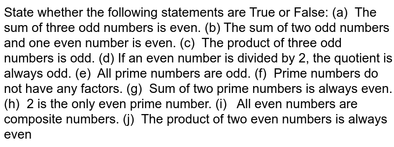 State whether the following statements are True or False: (a) The sum of three odd numbers is even. (b) The sum of two odd numbers and one even number is even. (c) The product of three odd numbers is odd. (d) If an even number is divided by 2, the quotient is always odd. (e) All prime numbers are odd. (f) Prime numbers do not have any factors. (g) Sum of two prime numbers is always even. (h) 2 is the only even prime number. (i) All even numbers are composite numbers. (j) The product of two even numbers is always even