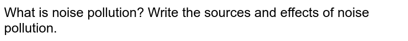 What is noise pollution? Write the sources and effects of noise pollution.