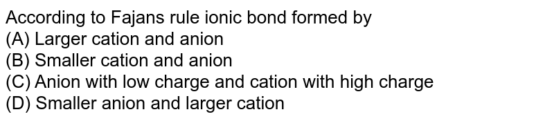 According to Fajan's rule ionic bond formed by (A) Larger cation and anion (B) Smaller cation and anion (C) Anion with low charge and cation with high charge (D) Smaller anion and larger cation