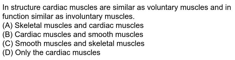 In structure cardiac muscles are similar as voluntary muscles and in function similar as involuntary muscles. (A) Skeletal muscles and cardiac muscles (B) Cardiac muscles and smooth muscles (C) Smooth muscles and skeletal muscles (D) Only the cardiac muscles