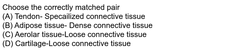 Choose the correctly matched pair (A) Tendon- Specailized connective tissue (B) Adipose tissue- Dense connective tissue (C) Aerolar tissue-Loose connective tissue (D) Cartilage-Loose connective tissue