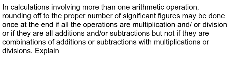 In calculations involving more than one arithmetic operation, rounding off to the proper number of significant figures may be done once at the end if all the operations are multiplication and/ or division or if they are all additions and/or subtractions but not if they are combinations of additions or subtractions with multiplications or divisions. Explain