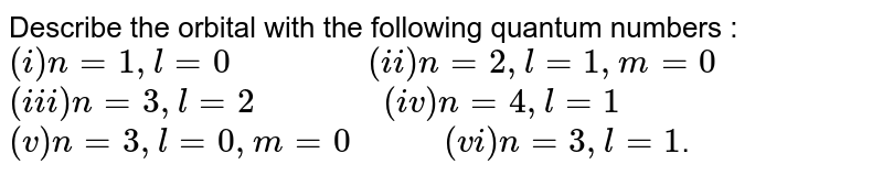 Describe the orbital with the following quantum numbers : (i) n = 1, l = 0 " " (ii) n = 2, l = 1, m = 0 (iii) n = 3, l = 2 " " (iv) n = 4, l = 1 (v) n = 3, l = 0, m = 0 " " (vi) n = 3, l = 1 .