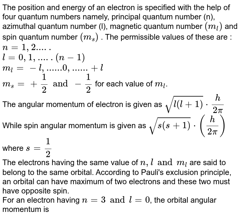 The position and energy of an electron is specified with the help of four quantum numbers namely, principal quantum number (n), azimuthal quantum number (l), magnetic quantum number (m_l) and spin quantum number (m_s) . The permissible values of these are : n = 1,2..... l = 0,1,.....(n-1) m_l = -l,......0,......+l m_s = +1/2 and -1/2 for each value of m_l . The angular momentum of electron is given as sqrt(l(l + 1)) cdot h/(2pi) While spin angular momentum is given as sqrt(s(s+1)) cdot (h/(2pi)) where s = 1/2 The electrons having the same value of n, l and m_l are said to belong to the same orbital. According to Pauli's exclusion principle, an orbital can have maximum of two electrons and these two must have opposite spin. For an electron having n = 3 and l = 0 , the orbital angular momentum is