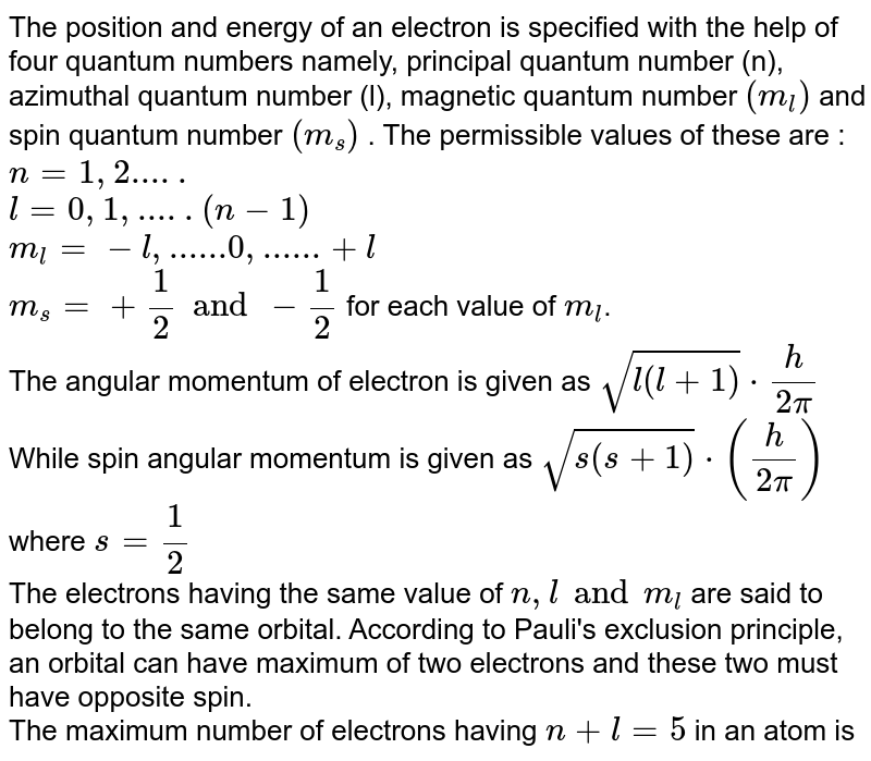 The position and energy of an electron is specified with the help of four quantum numbers namely, principal quantum number (n), azimuthal quantum number (l), magnetic quantum number (m_l) and spin quantum number (m_s) . The permissible values of these are : n = 1,2..... l = 0,1,.....(n-1) m_l = -l,......0,......+l m_s = +1/2 and -1/2 for each value of m_l . The angular momentum of electron is given as sqrt(l(l + 1)) cdot h/(2pi) While spin angular momentum is given as sqrt(s(s+1)) cdot (h/(2pi)) where s = 1/2 The electrons having the same value of n, l and m_l are said to belong to the same orbital. According to Pauli's exclusion principle, an orbital can have maximum of two electrons and these two must have opposite spin. The maximum number of electrons having n + l = 5 in an atom is