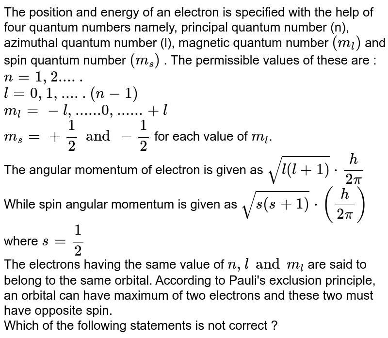 The position and energy of an electron is specified with the help of four quantum numbers namely, principal quantum number (n), azimuthal quantum number (l), magnetic quantum number (m_l) and spin quantum number (m_s) . The permissible values of these are : n = 1,2..... l = 0,1,.....(n-1) m_l = -l,......0,......+l m_s = +1/2 and -1/2 for each value of m_l . The angular momentum of electron is given as sqrt(l(l + 1)) cdot h/(2pi) While spin angular momentum is given as sqrt(s(s+1)) cdot (h/(2pi)) where s = 1/2 The electrons having the same value of n, l and m_l are said to belong to the same orbital. According to Pauli's exclusion principle, an orbital can have maximum of two electrons and these two must have opposite spin. Which of the following statements is not correct ?