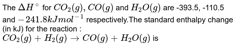 The DeltaH^(@) for CO_(2)(g), CO(g) and H_(2)O(g) are -393.5, -110.5 and -241.8 kJ mol^(-1) respectively.The standard enthalpy change (in kJ) for the reaction : CO_(2)(g) + H_(2)(g) to CO(g) + H_(2)O(g) is