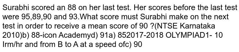 Surabhi scored an 88 on her last test.Her scores before the last test were 95,89,90 and 93. What score must Surabhi make on the next test in order to receive a mean score of 90?