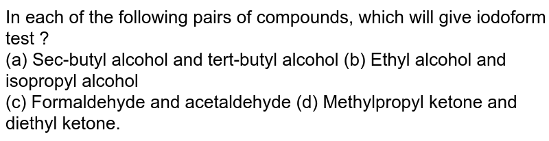 In each of the following pairs of compounds, which will give iodoform test ?﻿ (a) Sec-butyl alcohol and tert-butyl alcohol (b) Ethyl alcohol and isopropyl alcohol﻿ (c) Formaldehyde and acetaldehyde﻿ (d) Methylpropyl ketone and diethyl ketone.﻿