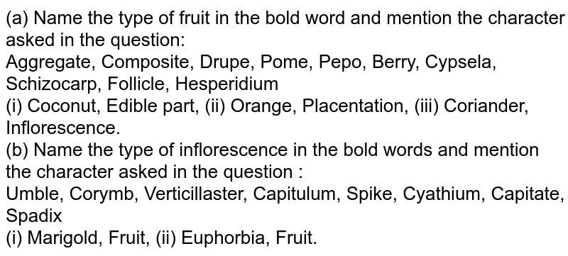 (a) Name the type of fruit in the bold word and mention the character asked in the question: Aggregate, Composite, Drupe, Pome, Pepo, Berry, Cypsela, Schizocarp, Follicle, Hesperidium (i) Coconut, Edible part, (ii) Orange, Placentation, (iii) Coriander, Inflorescence. (b) Name the type of inflorescence in the bold words and mention the character asked in the question : Umble, Corymb, Verticillaster, Capitulum, Spike, Cyathium, Capitate, Spadix (i) Marigold, Fruit, (ii) Euphorbia, Fruit.