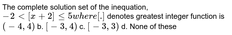 The complete solution set of the inequation,-2<[x+2]<=5 where [.] denotes greatest integer function is (-4,4) b.[-3,4) c.[-3,3) d.None of these