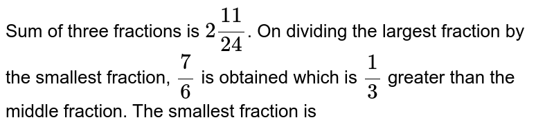Sum of three fraction is 2( 11)/( 24) . If the greatest fraction is divided by the smallest fraction, the result is 7//6 , which is greater than the middle fraction by 1//3 . Find all the three fractions.
