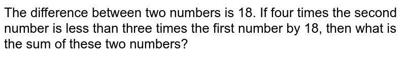 The difference between two numbers is 18. If four times the second number is less than three times the first number by 18, then what is the sum of these two numbers?