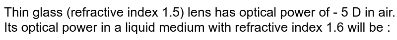 Thin glass (refractive index 1.5) lens has optical power of - 5 D in air. Its optical power in a liquid medium with refractive index 1.6 will be :