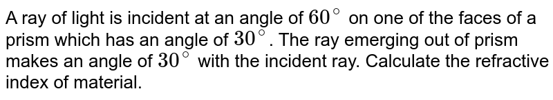 A ray of light is incident at an angle of 60^(@) on one of the faces of a prism which has an angle of 30^(@) . The ray emerging out of prism makes an angle of 30^(@) with the incident ray. Calculate the refractive index of material.
