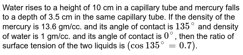 Water rises to a height of 10 cm in a capillary tube and mercury falls to a depth of 3.5 cm in the same capillary tube. If the density of the mercury is 13.6 gm/cc. and its angle of contact is 135^(@) and density of water is 1 gm/cc. and its angle of contact is 0^(@) , then the ratio of surface tension of the two liquids is (cos 135^(@)=0.7) .