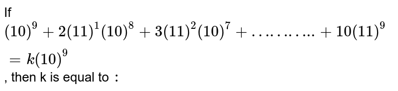 If `( 10)^(9) + 2( 11)^(1) ( 10)^(8)+ 3 ( 11)^(2) ( 10)^(7)+"……….." + 10 ( 11)^(9)= k ( 10)^(9)` , then k is equal to `:`