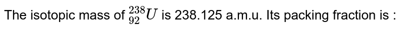 The isotopic mass of `""_(92)^(238)U` is 238.125 a.m.u. Its packing fraction is :